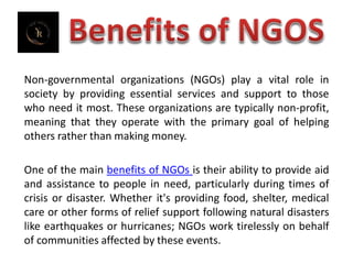 Non-governmental organizations (NGOs) play a vital role in
society by providing essential services and support to those
who need it most. These organizations are typically non-profit,
meaning that they operate with the primary goal of helping
others rather than making money.
One of the main benefits of NGOs is their ability to provide aid
and assistance to people in need, particularly during times of
crisis or disaster. Whether it's providing food, shelter, medical
care or other forms of relief support following natural disasters
like earthquakes or hurricanes; NGOs work tirelessly on behalf
of communities affected by these events.
 