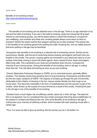 ==== ====

Benefits of not smoking reviews
http://www.benefitsofnotsmoking.org

==== ====



The benefits of not smoking can be obtained even in the old age. There is no age restriction to try
and quit the habit of smoking. If you are in the habit of smoking, aside from being told off at each
chance by anti-smoking groups, you will be aware without a doubt that smoking is not good for
your wellbeing. Just consider why these anti- smoking people always come down so hard on
smokers? What's the reason behind their slogans wanting you to stop smoking? The answer lies
in the benefits of not smoking gained from quitting this habit. Knowing this, one can safely assume
that even quitting in old age may be beneficial.

Among the main benefits of not smoking is a reduced risk of contracting cancer. Smoke can be
synonymous, literally, with the act of consuming cancer-causing carcinogenic stuff each time you
breathe in the smoke. The cancer- causing agents are immersed in your blood and stick on to any
surface of the body coming in touch with these agents. Over a period of time, these carcinogens
affect body cells. This overwhelms your body and somewhere down the line, increases the
chances of your having cancer. Among the benefits of not smoking, even in old age, is cutting
down this risk. This risk starts diminishing as soon as you quit smoking.

Chronic Obstructive Pulmonary Disease or COPD, as it is commonly known, generally afflicts
smokers. This disease means long standing harm to lung functioning. Emphysema and Bronchitis
are the two major variations of COPD. The majority of smokers go through the pain of bronchitis,
attributable to the irritation of drawing in the hot, noxious smoke directly into their lungs on an
hourly basis. This becomes noticeable in the form of breathlessness and the peculiar cough of the
smoker, which throws up the surplus of mucus formed as a result of this smoke. Avoiding this pain
in the old age is one of the benefits of not smoking.

Smokers have a much higher risk of suffering a stroke, above all, in their old age. The basis for
this is not apparent, but it is considered that very similar processes that bring about solidification of
the arteries in smokers are linked to this risk. One of the Benefits of not smoking in old age is
cutting down your chances of suffering a stroke, which increase with each passing minute after a
certain age.

Thus, it is never too late to give up smoking. But the sooner you do it, the better it is.




Article Source:
http://EzineArticles.com/?expert=Tom_Billmore
 