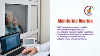OAE testing is not only used for
initial screening but also for
monitoring hearing health over time.
Valuable for tracking the progression
of hearing disorders and the
effectiveness of interventions.
Monitoring Hearing
 