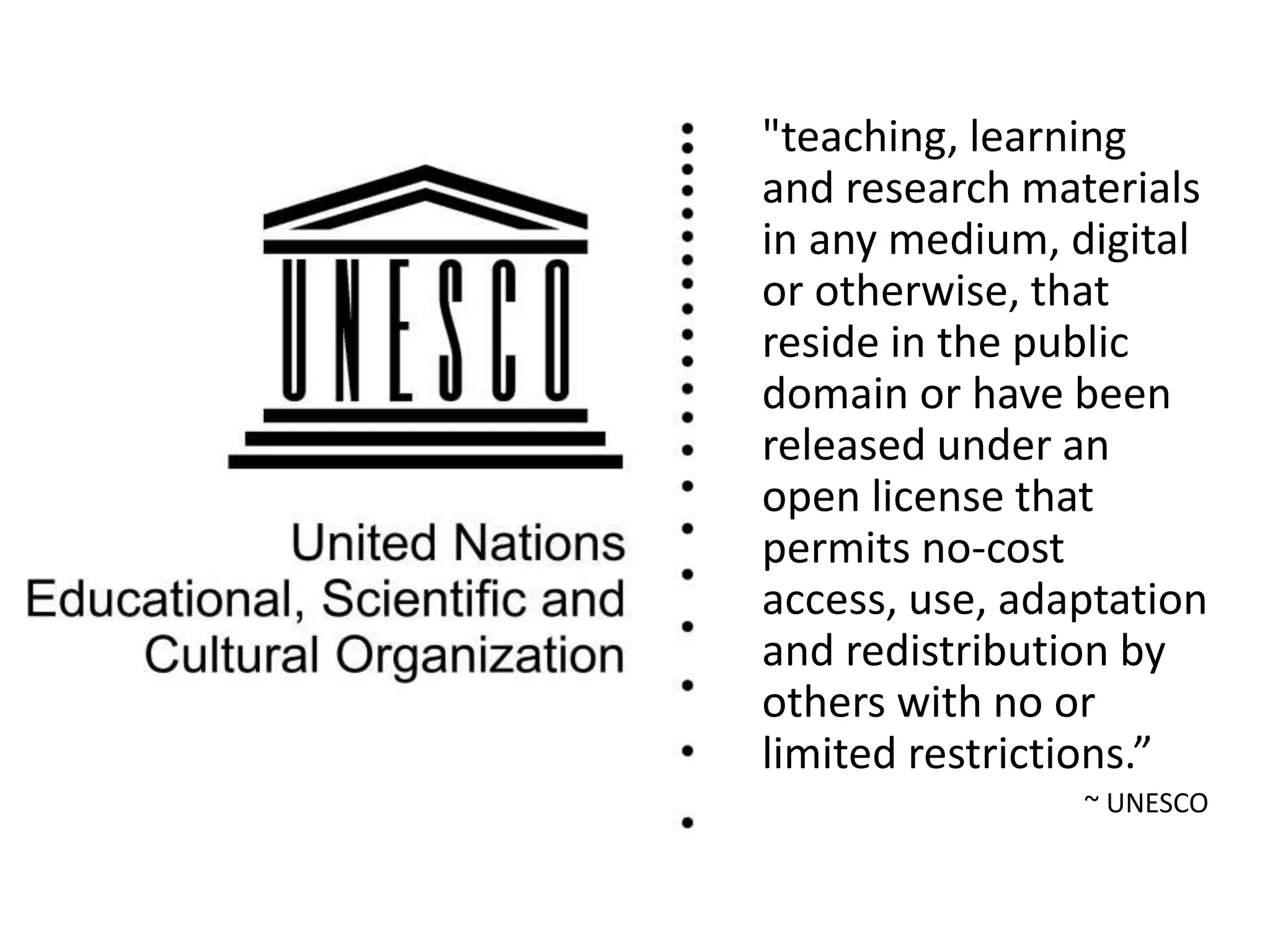 "teaching, learning
and research materials
in any medium, digital
or otherwise, that
reside in the public
domain or have been
released under an
open license that
permits no-cost
access, use, adaptation
and redistribution by
others with no or
limited restrictions.”
~ UNESCO