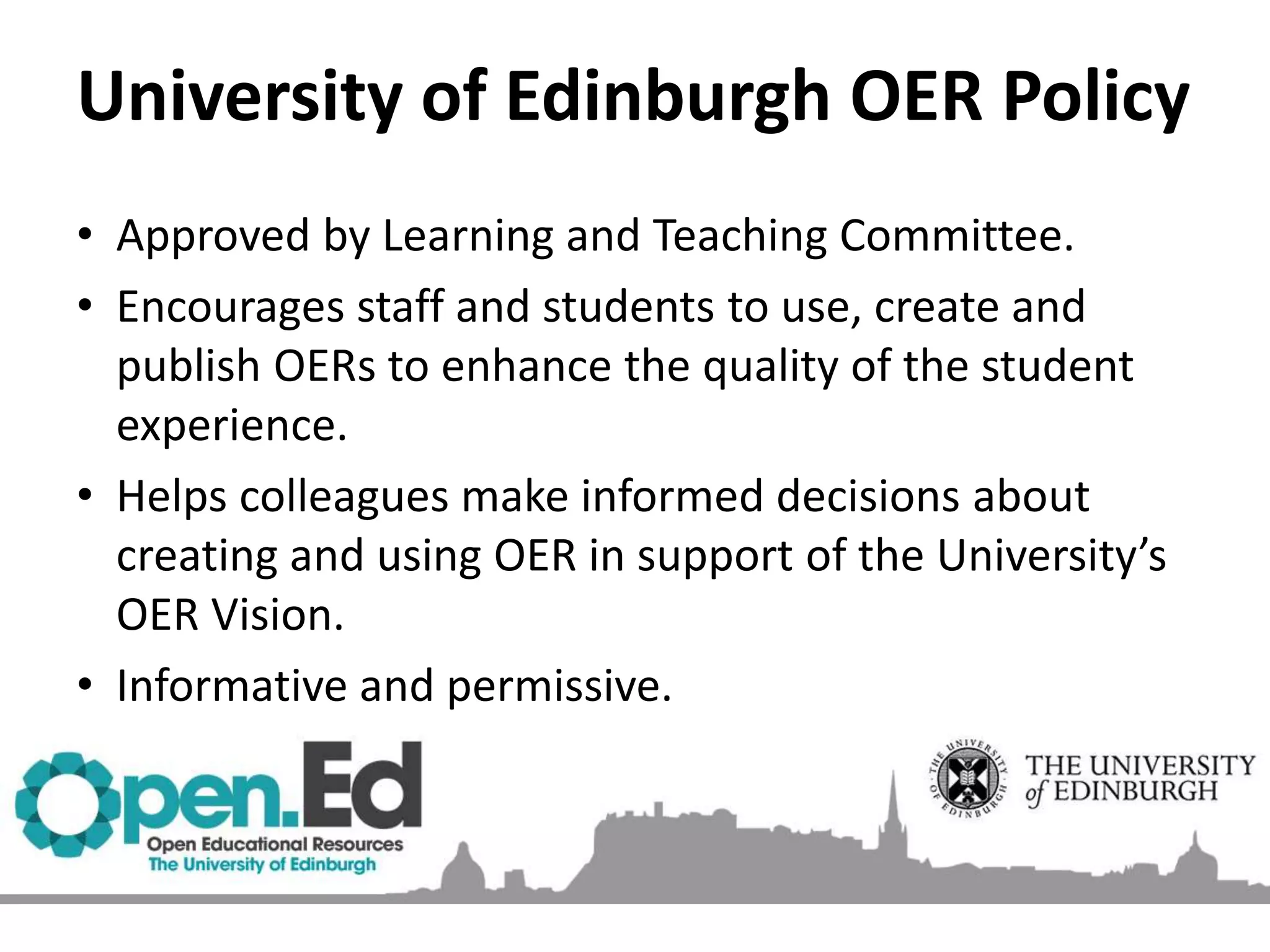University of Edinburgh OER Policy
• Approved by Learning and Teaching Committee.
• Encourages staff and students to use, create and
publish OERs to enhance the quality of the student
experience.
• Helps colleagues make informed decisions about
creating and using OER in support of the University’s
OER Vision.
• Informative and permissive.
