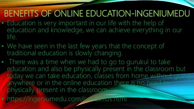 BENEFITS OF ONLINE EDUCATION-INGENIUMEDU
• Education is very important in our life with the help of
education and knowledge, we can achieve everything in our
life.
• We have seen in the last few years that the concept of
traditional education is slowly changing.
• There was a time when we had to go to gurukul to take
education and also be physically present in the classroom but
today we can take education, classes from home without going
anywhere or in the online education there is no need to
physically present in the classroom.
• https://ingeniumedu.com/contactUs.html
 