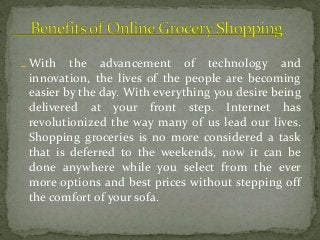 With the advancement of technology and
innovation, the lives of the people are becoming
easier by the day. With everything you desire being
delivered at your front step. Internet has
revolutionized the way many of us lead our lives.
Shopping groceries is no more considered a task
that is deferred to the weekends, now it can be
done anywhere while you select from the ever
more options and best prices without stepping off
the comfort of your sofa.
 
