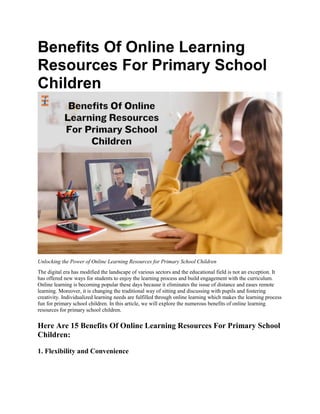 Benefits Of Online Learning
Resources For Primary School
Children
Unlocking the Power of Online Learning Resources for Primary School Children
The digital era has modified the landscape of various sectors and the educational field is not an exception. It
has offered new ways for students to enjoy the learning process and build engagement with the curriculum.
Online learning is becoming popular these days because it eliminates the issue of distance and eases remote
learning. Moreover, it is changing the traditional way of sitting and discussing with pupils and fostering
creativity. Individualized learning needs are fulfilled through online learning which makes the learning process
fun for primary school children. In this article, we will explore the numerous benefits of online learning
resources for primary school children.
Here Are 15 Benefits Of Online Learning Resources For Primary School
Children:
1. Flexibility and Convenience
 
