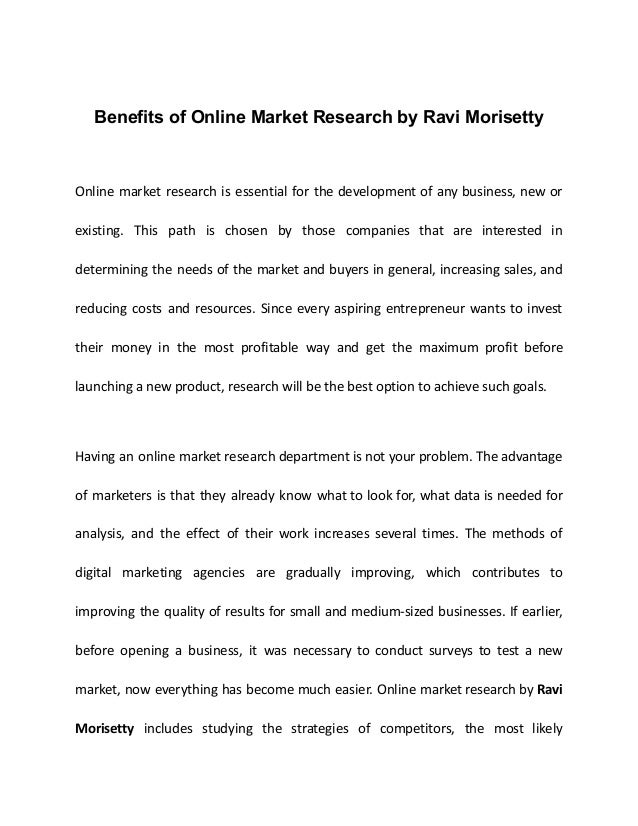 Benefits of Online Market Research by Ravi Morisetty
Online market research is essential for the development of any business, new or
existing. This path is chosen by those companies that are interested in
determining the needs of the market and buyers in general, increasing sales, and
reducing costs and resources. Since every aspiring entrepreneur wants to invest
their money in the most profitable way and get the maximum profit before
launching a new product, research will be the best option to achieve such goals.
Having an online market research department is not your problem. The advantage
of marketers is that they already know what to look for, what data is needed for
analysis, and the effect of their work increases several times. The methods of
digital marketing agencies are gradually improving, which contributes to
improving the quality of results for small and medium-sized businesses. If earlier,
before opening a business, it was necessary to conduct surveys to test a new
market, now everything has become much easier. Online market research by Ravi
Morisetty includes studying the strategies of competitors, the most likely
 
