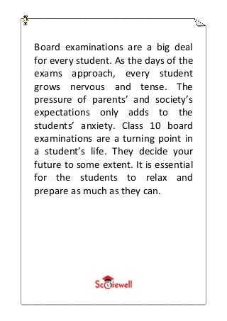 Board examinations are a big deal
for every student. As the days of the
exams approach, every student
grows nervous and tense. The
pressure of parents’ and society’s
expectations only adds to the
students’ anxiety. Class 10 board
examinations are a turning point in
a student’s life. They decide your
future to some extent. It is essential
for the students to relax and
prepare as much as they can.
 