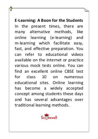 E-Learning: A Boon for the Students
In the present times, there are
many alternative methods, like
online learning (e-learning) and
m-learning which facilitate easy,
fast, and effective preparation. You
can refer to educational videos
available on the internet or practice
various mock tests online. You can
find an excellent online CBSE test
for class 10 on numerous
educational sites. Online learning
has become a widely accepted
concept among students these days
and has several advantages over
traditional learning methods.
 