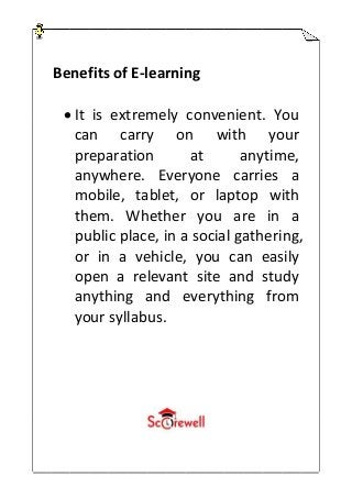 Benefits of E-learning
 It is extremely convenient. You
can carry on with your
preparation at anytime,
anywhere. Everyone carries a
mobile, tablet, or laptop with
them. Whether you are in a
public place, in a social gathering,
or in a vehicle, you can easily
open a relevant site and study
anything and everything from
your syllabus.
 