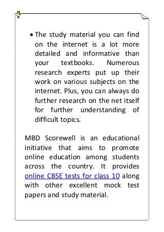  The study material you can find
on the internet is a lot more
detailed and informative than
your textbooks. Numerous
research experts put up their
work on various subjects on the
internet. Plus, you can always do
further research on the net itself
for further understanding of
difficult topics.
MBD Scorewell is an educational
initiative that aims to promote
online education among students
across the country. It provides
online CBSE tests for class 10 along
with other excellent mock test
papers and study material.
 