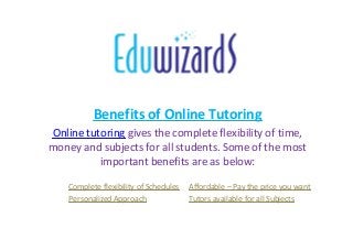 Benefits of Online Tutoring
Online tutoring gives the complete flexibility of time,
money and subjects for all students. Some of the most
important benefits are as below:
Complete flexibility of Schedules Affordable – Pay the price you want
Personalized Approach Tutors available for all Subjects
 