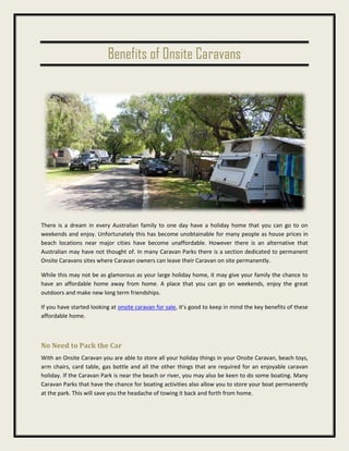 Benefits of Onsite Caravans
There is a dream in every Australian family to one day have a holiday home that you can go to on
weekends and enjoy. Unfortunately this has become unobtainable for many people as house prices in
beach locations near major cities have become unaffordable. However there is an alternative that
Australian may have not thought of. In many Caravan Parks there is a section dedicated to permanent
Onsite Caravans sites where Caravan owners can leave their Caravan on site permanently.
While this may not be as glamorous as your large holiday home, it may give your family the chance to
have an affordable home away from home. A place that you can go on weekends, enjoy the great
outdoors and make new long term friendships.
If you have started looking at onsite caravan for sale, it’s good to keep in mind the key benefits of these
affordable home.
No Need to Pack the Car
With an Onsite Caravan you are able to store all your holiday things in your Onsite Caravan, beach toys,
arm chairs, card table, gas bottle and all the other things that are required for an enjoyable caravan
holiday. If the Caravan Park is near the beach or river, you may also be keen to do some boating. Many
Caravan Parks that have the chance for boating activities also allow you to store your boat permanently
at the park. This will save you the headache of towing it back and forth from home.
 