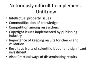 Notoriously difficult to implement..
                Until now
• Intellectual property issues
• Commodification of knowledge
• Competition among researchers
• Copyright issues implemented by publishing
  industry
• Importance of keeping results for checks and
  validation
• Results as fruits of scientific labour and significant
  investment
• Also: Practical ways of disseminating results
 