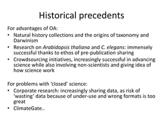 Historical precedents
For advantages of OA:
• Natural history collections and the origins of taxonomy and
  Darwinism
• Research on Arabidopsis thaliana and C. elegans: immensely
  successful thanks to ethos of pre-publication sharing
• Crowdsourcing initiatives, increasingly successful in advancing
  science while also involving non-scientists and giving idea of
  how science work

For problems with ‘closed’ science:
• Corporate research: increasingly sharing data, as risk of
  ‘wasting’ data because of under-use and wrong formats is too
  great
• ClimateGate..
 