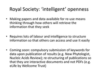 Royal Society: ‘intelligent’ openness
• Making papers and data available for re-use means
  thinking through how others will retrieve the
  information that they seek

• Requires lots of labour and intelligence to structure
  information so that others can access and use it easily

• Coming soon: compulsory submission of keywords for
  data upon publication of results (e.g. New Phytologist,
  Nucleic Acids Review); re-structuring of publications so
  that they are interactive documents and not PDFs (e.g.
  eLife by Wellcome Trust)
 