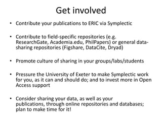 Get involved
• Contribute your publications to ERIC via Symplectic

• Contribute to field-specific repositories (e.g.
  ResearchGate, Academia.edu, PhilPapers) or general data-
  sharing repositories (Figshare, DataCite, Dryad)

• Promote culture of sharing in your groups/labs/students

• Pressure the University of Exeter to make Symplectic work
  for you, as it can and should do; and to invest more in Open
  Access support

• Consider sharing your data, as well as your
  publications, through online repositories and databases;
  plan to make time for it!
 