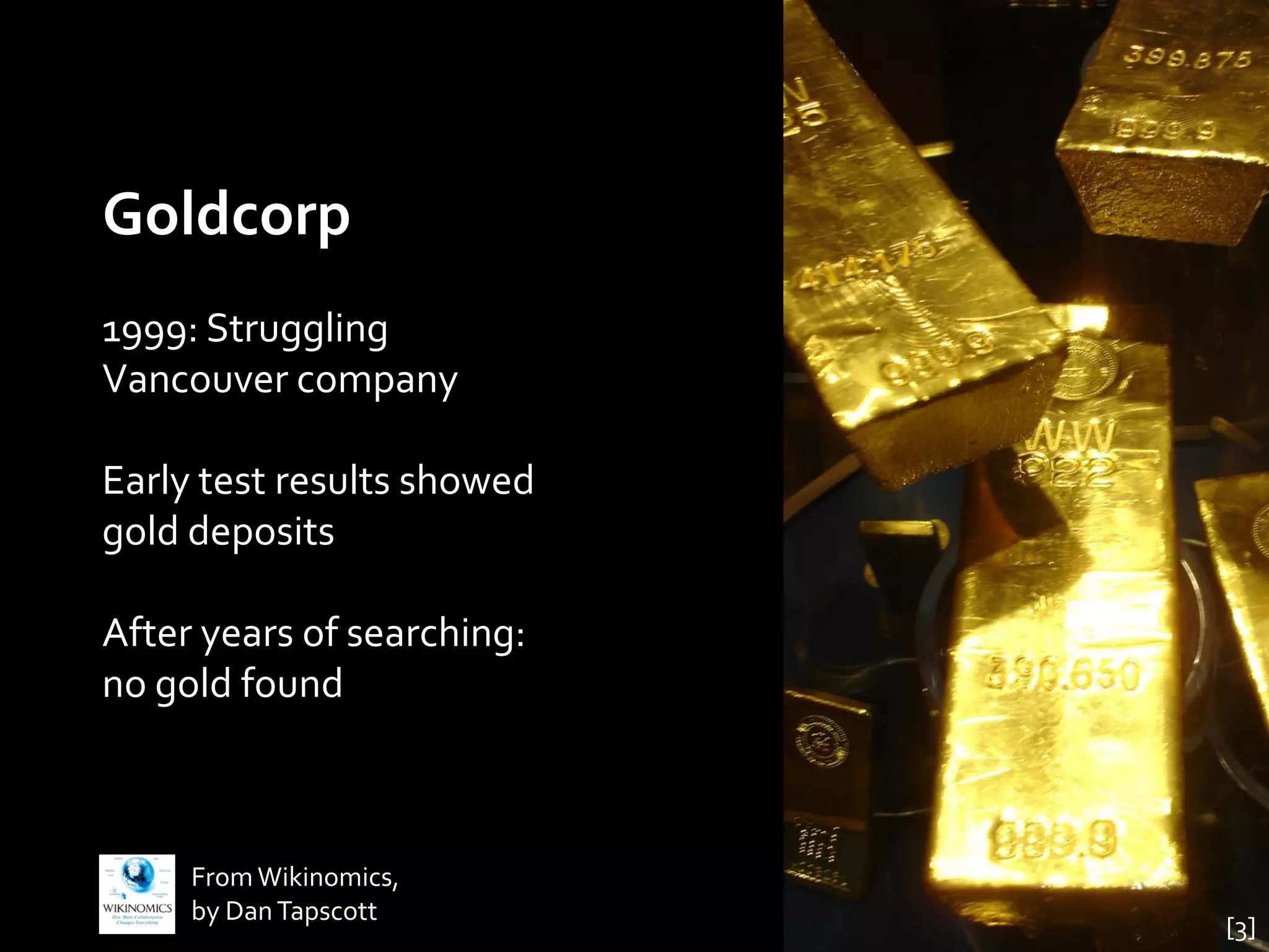Goldcorp
1999: Struggling
Vancouver company

Early test results showed
gold deposits

After years of searching:
no gold found



     From Wikinomics,
     by Dan Tapscott
                            [3]
 