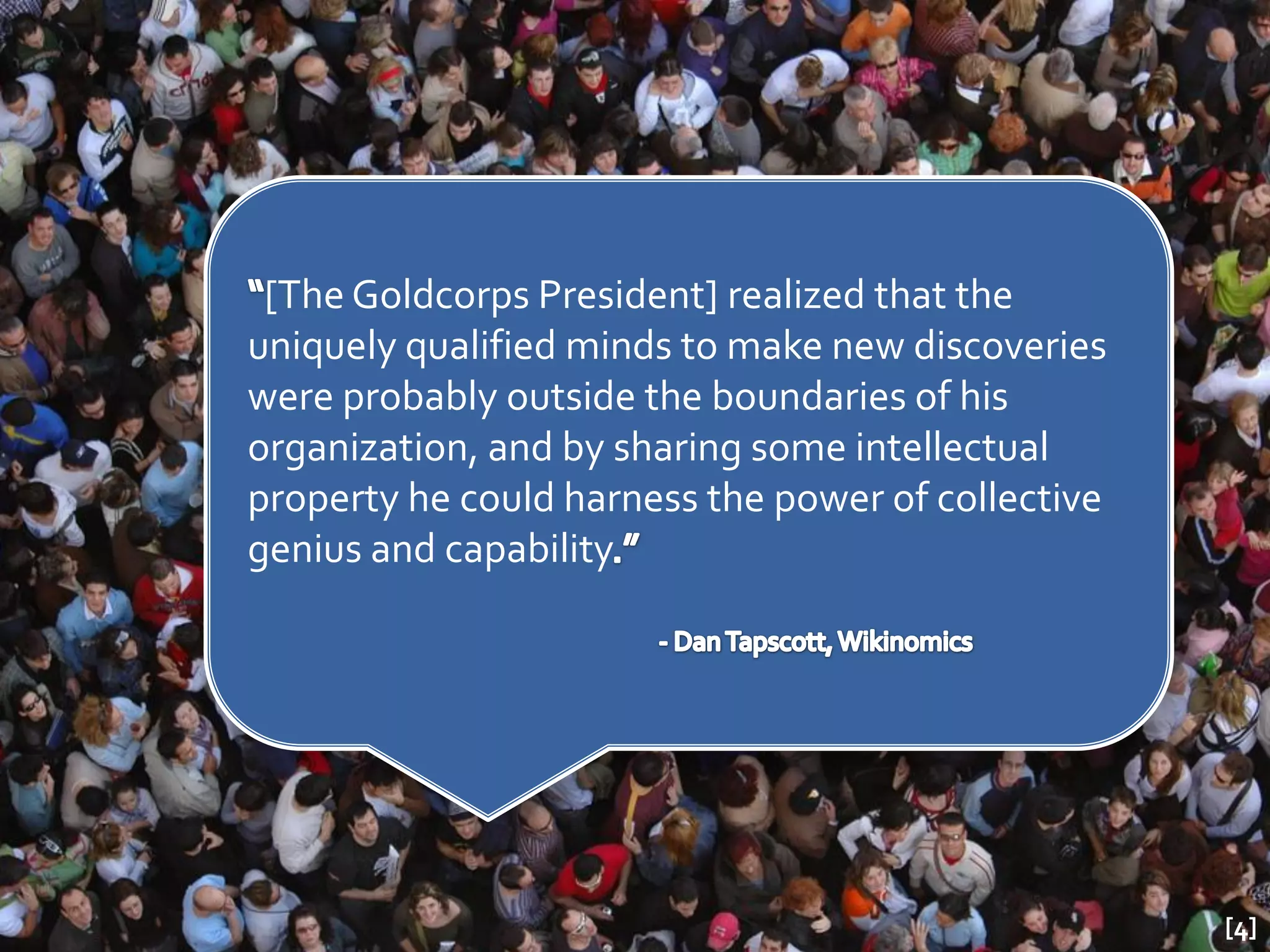 [The Goldcorps President] realized that the
uniquely qualified minds to make new discoveries
were probably outside the boundaries of his
organization, and by sharing some intellectual
property he could harness the power of collective
genius and capability




                                                    [4]
 