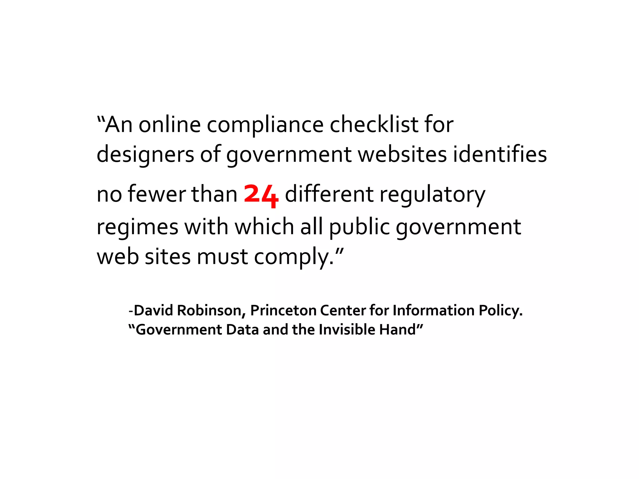 “An online compliance checklist for
designers of government websites identifies
no fewer than 24 different regulatory
regimes with which all public government
web sites must comply.”

   -David Robinson, Princeton Center for Information Policy.
   “Government Data and the Invisible Hand”
 