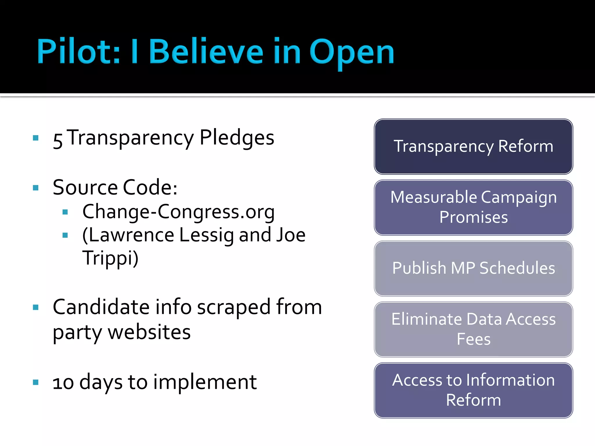    5 Transparency Pledges         Transparency Reform

   Source Code:                   Measurable Campaign
       Change-Congress.org             Promises
       (Lawrence Lessig and Joe
        Trippi)                    Publish MP Schedules

   Candidate info scraped from    Eliminate Data Access
    party websites                         Fees

   10 days to implement           Access to Information
                                          Reform
 