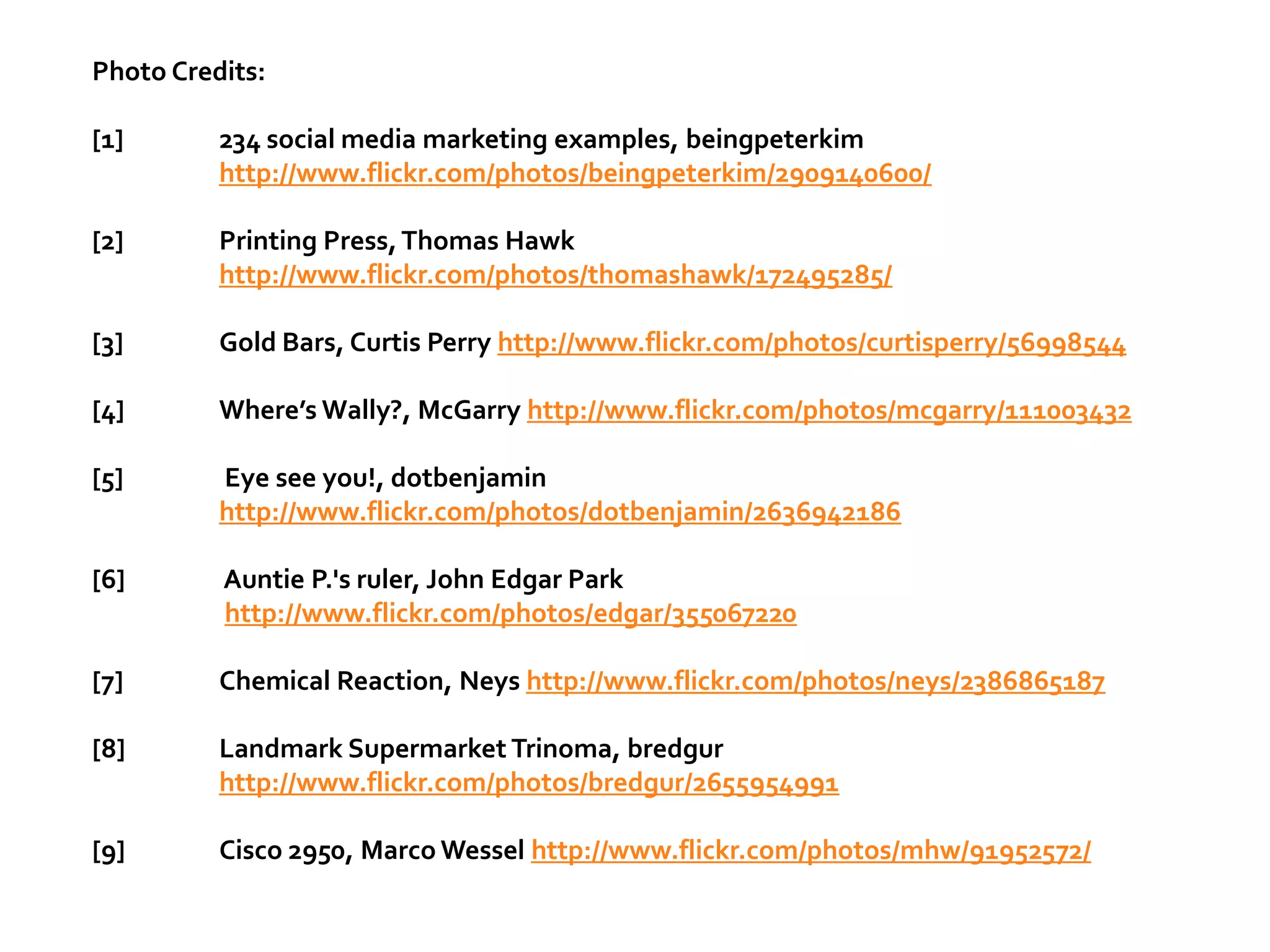 Photo Credits:

[1]       234 social media marketing examples, beingpeterkim
          http://www.flickr.com/photos/beingpeterkim/2909140600/

[2]       Printing Press, Thomas Hawk
          http://www.flickr.com/photos/thomashawk/172495285/

[3]       Gold Bars, Curtis Perry http://www.flickr.com/photos/curtisperry/56998544

[4]       Where’s Wally?, McGarry http://www.flickr.com/photos/mcgarry/111003432

[5]       Eye see you!, dotbenjamin
          http://www.flickr.com/photos/dotbenjamin/2636942186

[6]       Auntie P.'s ruler, John Edgar Park
          http://www.flickr.com/photos/edgar/355067220

[7]       Chemical Reaction, Neys http://www.flickr.com/photos/neys/2386865187

[8]       Landmark Supermarket Trinoma, bredgur
          http://www.flickr.com/photos/bredgur/2655954991

[9]       Cisco 2950, Marco Wessel http://www.flickr.com/photos/mhw/91952572/
 