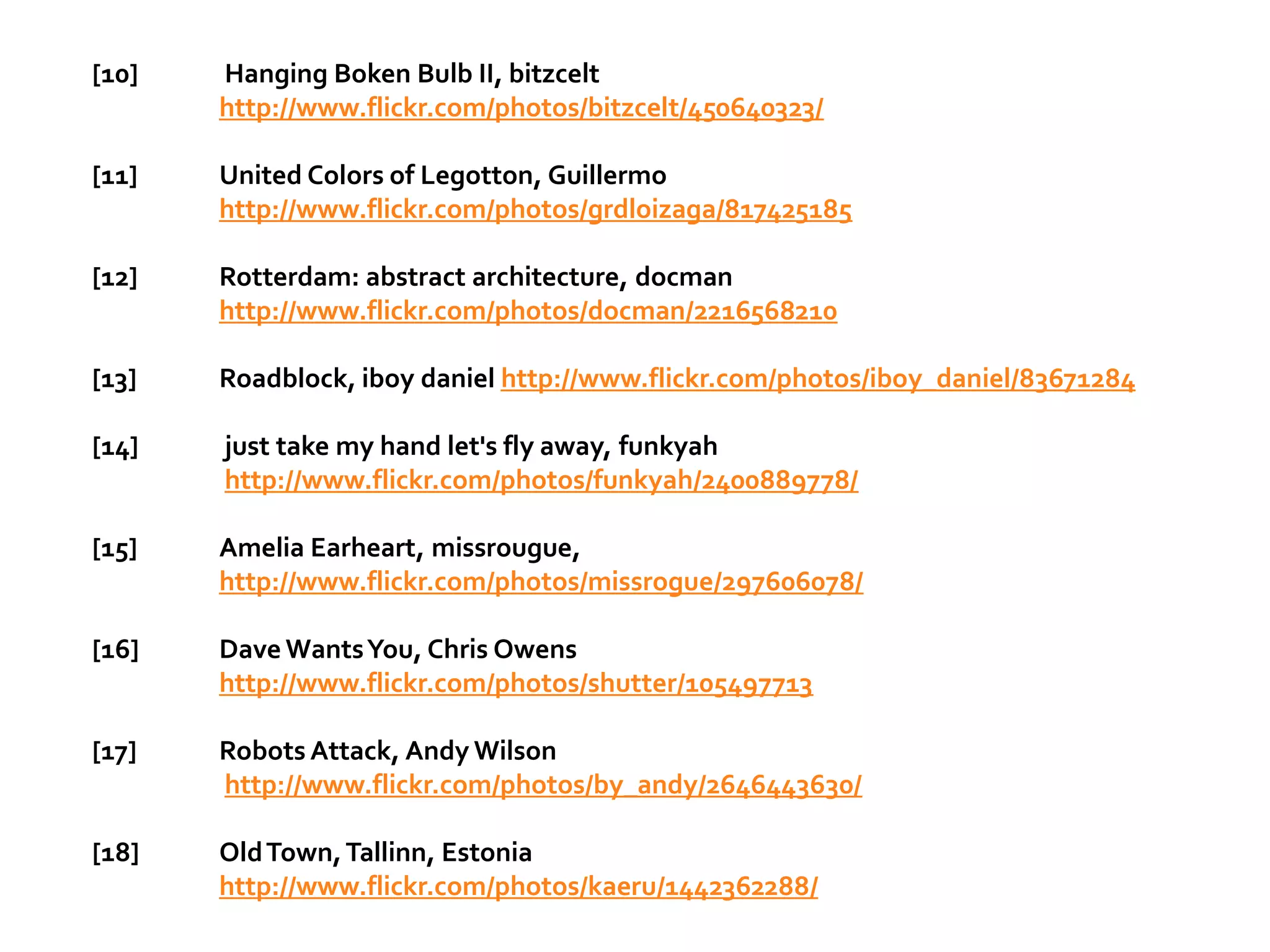 [10]   Hanging Boken Bulb II, bitzcelt
       http://www.flickr.com/photos/bitzcelt/450640323/

[11]   United Colors of Legotton, Guillermo
       http://www.flickr.com/photos/grdloizaga/817425185

[12]   Rotterdam: abstract architecture, docman
       http://www.flickr.com/photos/docman/2216568210

[13]   Roadblock, iboy daniel http://www.flickr.com/photos/iboy_daniel/83671284

[14]   just take my hand let's fly away, funkyah
       http://www.flickr.com/photos/funkyah/2400889778/

[15]   Amelia Earheart, missrougue,
       http://www.flickr.com/photos/missrogue/297606078/

[16]   Dave Wants You, Chris Owens
       http://www.flickr.com/photos/shutter/105497713

[17]   Robots Attack, Andy Wilson
       http://www.flickr.com/photos/by_andy/2646443630/

[18]   Old Town, Tallinn, Estonia
       http://www.flickr.com/photos/kaeru/1442362288/
 