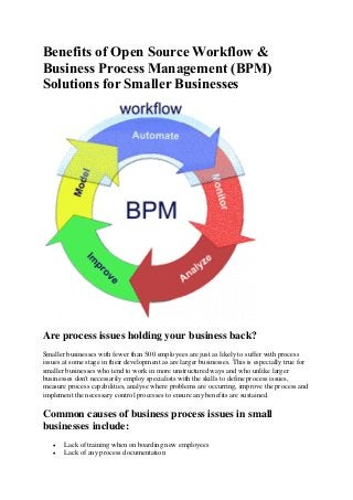 Benefits of Open Source Workflow &
Business Process Management (BPM)
Solutions for Smaller Businesses
Are process issues holding your business back?
Smaller businesses with fewer than 500 employees are just as likely to suffer with process
issues at some stage in their development as are larger businesses. This is especially true for
smaller businesses who tend to work in more unstructured ways and who unlike larger
businesses don't necessarily employ specialists with the skills to define process issues,
measure process capabilities, analyse where problems are occurring, improve the process and
implement the necessary control processes to ensure any benefits are sustained.
Common causes of business process issues in small
businesses include:
 Lack of training when on boarding new employees
 Lack of any process documentation
 