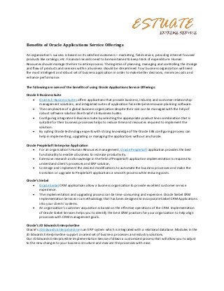 Benefits of Oracle Applications Service Offerings

An organization’s success is based on its satisfied customers – marketing, field service, providing internet focused
products like catalogs, etc. Financial records need to be maintained to keep track of expenditure. Human
Resources should manage the hire to retire process. The logistics of planning, managing and controlling the storage
and flow of products and services within a business should be streamlined. Your business organization will need
the most intelligent and robust set of business application in order to make better decisions, minimize costs and
enhance performance.

The following are some of the benefits of using Oracle Applications Service Offerings:

Oracle E-Business Suite
     Oracles E-Business Suites offers applications that provide business, industry and customer relationship
         management solutions, and integrated suites of application for enterprise resource planning software.
     The complexities of a global business organization despite their size can be managed with the help of
         robust software solution like Oracle’s E-Business Suites.
     Configuring integrated E-Business Suite by selecting the appropriate product lines combination that is
         suitable for their business processes helps to reduce time and resources required to implement the
         solution.
     By opting Oracle technology experts with strong knowledge of the Oracle EBS configuring process can
         help in implementing, upgrading or managing the applications without any hassle.

Oracle PeopleSoft Enterprise Application
     For an organization’s Human Resources management, Oracle PeopleSoft application provides the best
        functionality to enable a business to increase productivity.
     Extensive research and knowledge in the field of PeopleSoft application implementation is required to
        understand client’s processes and ERP solution,
     to design and implement the desired modifications to automate the business processes and make the
        transition or upgrade to PeopleSoft applications a smooth process while reducing costs.

Oracle’s Siebel
     Oracle Siebel CRM applications allow a business organization to provide excellent customer service
         experience.
     The implementation and upgrading process can be time-consuming and expensive. Oracle Siebel CRM
         Implementation Services is a methodology that has been designed to incorporate Siebel CRM Applications
         into your clients’ systems.
     An organization’s customer acquisition is based on the effective operations of the CRM. Implementation
         of Oracle Siebel Services helps you to identify the best CRM practices for your organization to help align
         processes with CRM management goals.

Oracle’s JD Edwards EnterpriseOne
Oracle’s JD Edwards Enterprise One is an ERP system which is integrated with a relational database. Modules in the
JD Edwards EnterpriseOne support a varied set of business processes and industry solutions.
Our JD Edwards EnterpriseOne Implementation Services follows a customized process that will allow you to adjust
to the new changes to your business structure and execute the processes with ease.
 