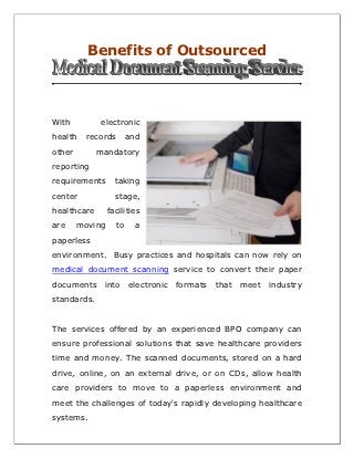 Benefits of Outsourced



With          electronic
health    records        and
other        mandatory
reporting
requirements       taking
center             stage,
healthcare       facilities
are     moving      to     a
paperless
environment. Busy practices and hospitals can now rely on
medical document scanning service to convert their paper
documents      into electronic   formats   that meet   industry
standards.


The services offered by an experienced BPO company can
ensure professional solutions that save healthcare providers
time and money. The scanned documents, stored on a hard
drive, online, on an external drive, or on CDs, allow health
care providers to move to a paperless environment and
meet the challenges of today's rapidly developing healthcare
systems.
 