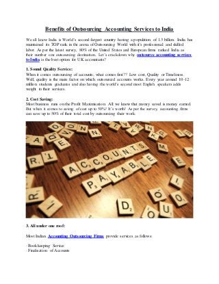 Benefits of Outsourcing Accounting Services to India
We all know India is World’s second-largest country having a population of 1.3 billion. India has
maintained its TOP rank in the arena of Outsourcing World with it's professional and skilled
labor. As per the latest survey, 80% of the United States and European firms ranked India as
their number one outsourcing destination. Let’s crackdown why outsource accounting services
to India is the best option for UK accountants?
1. Sound Quality Service:
When it comes outsourcing of accounts; what comes first?? Low cost, Quality or Timeliness.
Well, quality is the main factor on which outsourced accounts works. Every year around 10-12
million students graduates and also having the world’s second most English speakers adds
weight to their services.
2. Cost Saving:
Most business runs on the Profit Maximisation. All we know that money saved is money earned.
But when it comes to saving of cost up to 50%! It’s worth! As per the survey, accounting firms
can save up to 50% of their total cost by outsourcing their work.
3. All under one roof:
Most Indian Accounting Outsourcing Firms provide services as follows:
· Bookkeeping Service
· Finalisation of Accounts
 
