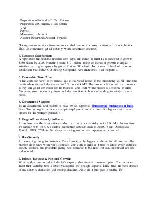 · Preparation of Individual’s Tax Returns
· Preparation of Company’s Tax Return
· VAT
· Payroll
· Management Account
· Account Receivable/Account Payable
Getting various services from one source shall ease up in communication and reduce the time.
Thus UK companies get all statutory work done under one roof.
4. Customer Satisfaction:
A report from the hindubusinessline.com says, The Indian IT industry is expected to grow to
$350 billion by 2025, from the present $191 billion, riding on increased growth in digital
initiatives and higher spends by global Fortune 500 clients. Just shows the level of customer
satisfaction that Indian Outsourcing Companies have maintained over the period.
5. Favourable Time Zone:
“Time waits for none” is the famous quote that we all know. In the outsourcing world, time zone
has its advantage as India is ahead of 5.5 hours of GMT. This works in favour of most business
as they can go for expansion for the business while their works processed smoothly in India.
Moreover, most outsourcing firms in India have flexible hours of working to satisfy customer
needs.
6. Government Support:
Indian Government and regulations have always supported Outsourcing businesses in India.
Since Outsourcing firms generate ample employment and it is one of the highest-paid career
options for the younger generation.
7. Usage of User-friendly Software:
Indian firm uses the latest software which is running successfully in the UK. Most Indian firms
are familiar with the UK’s reliable accounting software such as XERO, Sage, QuickBooks,
TaxCalc. IRIS, CCH etc. It’s always advantageous to have experienced personnel.
8. Data Security:
In the era of growing technologies, Data Security is the biggest challenge for all business. This
problem disappears when you outsourced your work to India as it uses the latest cyber securities,
security contacts and procedure giving best assurance to business that data outsourced are safe
and secured.
9. Inflated Business & Personal Growth:
While work is outsourced to India let’s explore other strategic business option. The owner can
invest their valuable time to other Managerial and strategic aspects, family time, no more stresses
of any statutory deduction and meeting deadline. All in all, it just gives a healthy life!
 