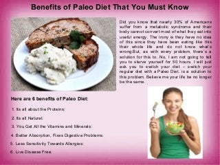Benefits of Paleo Diet That You Must Know
Did you know that nearly 30% of Americans
suffer from a metabolic syndrome and their
body cannot convert most of what they eat into
useful energy. The irony is they have no idea
of this since they have been eating like this
their whole life and do not know what’s
wrong.But, as with every problem, there’s a
solution for this to. No, I am not going to tell
you to starve yourself for 50 hours. I will just
ask you to switch your diet – switch your
regular diet with a Paleo Diet. is a solution to
this problem. Believe me your life be no longer
be the same.
Here are 6 benefits of Paleo Diet:
1. Its all about the Proteins:
2. Its all Natural:
3. You Get All the Vitamins and Minerals:
4. Better Absorption, Fixes Digestive Problems:
5. Less Sensitivity Towards Allergies:
6. Live Disease Free:
 