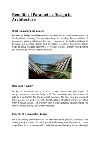 Benefits of Parametric Design in
Architecture
What is a parametric design?
Parametric design in architecture is an incredible idea that involves a process
of algorithmic thinking. This paradigm helps in unveiling the expressions of
parameters while establishing the rules. It enables us to build a relationship
between the intended design and its relative response. Parametric design
helps to solve intricate geometrics of various designs, thereby manipulating
the elements to form desirable structures.
How does it work?
To put it in simple words, it is a process where we give inputs of
design parameters into the design tool. The parameter information entered
acts as a restriction for the potential structure. The tool now processes all
these parameters and creates the finest possible structure without deviating
from the given values. The architect then makes necessary adjustments to the
result, thereby adding their creative strokes.
Benefits of a parametric design
With increasing prominence on an extensive scale globally, architects are
showing major interest in utilizing such technology, enabling them to create
magnificent structures more effectively. With game-changing features brought
 
