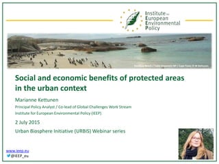 www.ieep.eu
@IEEP_eu
Social and economic benefits of protected areas
in the urban context
Marianne Kettunen
Principal Policy Analyst / Co-lead of Global Challenges Work Stream
Institute for European Environmental Policy (IEEP)
2 July 2015
Urban Biosphere Initiative (URBIS) Webinar series
Boulders Beach / Table Mountain NP / Cape Town © M Kettunen
 