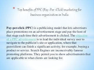 Pay-per-click (PPC) is a publicizing model that lets advertisers
place promotions on an advertisement stage and pay the host of
that stage each time their advertisement is clicked. The objective
of a PPC advertisement is to lead the individual survey user to
navigate to the publicist’s site or application, where that
guest/client can finish a significant activity, for example, buying a
product or service. Search Engines are inconceivably famous
promoting platforms. They permit you to show advertisements that
are applicable to what clients are looking for.
*
 