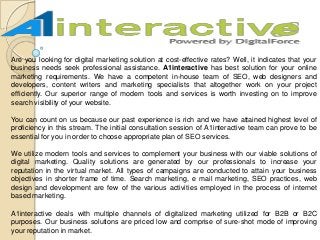 Are you looking for digital marketing solution at cost-effective rates? Well, it indicates that your
business needs seek professional assistance. A1interactive has best solution for your online
marketing requirements. We have a competent in-house team of SEO, web designers and
developers, content writers and marketing specialists that altogether work on your project
efficiently. Our superior range of modern tools and services is worth investing on to improve
search visibility of your website.
You can count on us because our past experience is rich and we have attained highest level of
proficiency in this stream. The initial consultation session of A1interactive team can prove to be
essential for you in order to choose appropriate plan of SEO services.
We utilize modern tools and services to complement your business with our viable solutions of
digital marketing. Quality solutions are generated by our professionals to increase your
reputation in the virtual market. All types of campaigns are conducted to attain your business
objectives in shorter frame of time. Search marketing, e mail marketing, SEO practices, web
design and development are few of the various activities employed in the process of internet
based marketing.
A1interactive deals with multiple channels of digitalized marketing utilized for B2B or B2C
purposes. Our business solutions are priced low and comprise of sure-shot mode of improving
your reputation in market.
 