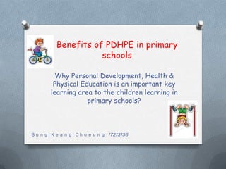 Benefits of PDHPE in primary
                     schools

         Why Personal Development, Health &
        Physical Education is an important key
       learning area to the children learning in
                   primary schools?



B u n g K e a n g C h o e u n g 17213136
 