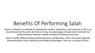 Benefits Of Performing Salah
Salah is utilized as a methods for looking for comfort, absolution, and harmony; it fills in as
nourishment for the spirit. Be that as it may, the advantages of Salah don't end with the
profound space however indeed, envelop the physical area also.
Salah includes different physical developments and positions, which have been logically
demonstrated to have medicinal and medical advantages. Here are a couple of them:
 