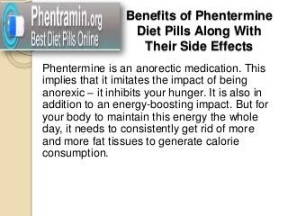 Benefits of Phentermine
                   Diet Pills Along With
                    Their Side Effects
Phentermine is an anorectic medication. This
implies that it imitates the impact of being
anorexic – it inhibits your hunger. It is also in
addition to an energy-boosting impact. But for
your body to maintain this energy the whole
day, it needs to consistently get rid of more
and more fat tissues to generate calorie
consumption.
 
