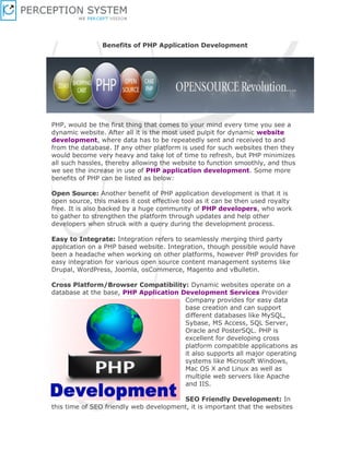 Benefits of PHP Application Development




PHP, would be the first thing that comes to your mind every time you see a
dynamic website. After all it is the most used pulpit for dynamic website
development, where data has to be repeatedly sent and received to and
from the database. If any other platform is used for such websites then they
would become very heavy and take lot of time to refresh, but PHP minimizes
all such hassles, thereby allowing the website to function smoothly, and thus
we see the increase in use of PHP application development. Some more
benefits of PHP can be listed as below:

Open Source: Another benefit of PHP application development is that it is
open source, this makes it cost effective tool as it can be then used royalty
free. It is also backed by a huge community of PHP developers, who work
to gather to strengthen the platform through updates and help other
developers when struck with a query during the development process.

Easy to Integrate: Integration refers to seamlessly merging third party
application on a PHP based website. Integration, though possible would have
been a headache when working on other platforms, however PHP provides for
easy integration for various open source content management systems like
Drupal, WordPress, Joomla, osCommerce, Magento and vBulletin.

Cross Platform/Browser Compatibility: Dynamic websites operate on a
database at the base, PHP Application Development Services Provider
                                       Company provides for easy data
                                       base creation and can support
                                       different databases like MySQL,
                                       Sybase, MS Access, SQL Server,
                                       Oracle and PosterSQL. PHP is
                                       excellent for developing cross
                                       platform compatible applications as
                                       it also supports all major operating
                                       systems like Microsoft Windows,
                                       Mac OS X and Linux as well as
                                       multiple web servers like Apache
                                       and IIS.

                                        SEO Friendly Development: In
this time of SEO friendly web development, it is important that the websites
 