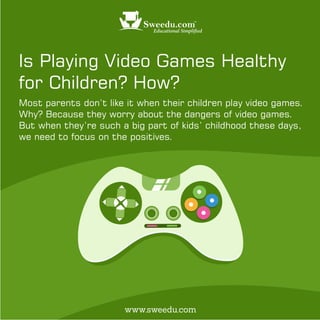 Is Playing Video Games Healthy
for Children? How?
Most parents don’t like it when their children play video games.
Why? Because they worry about the dangers of video games.
But when they’re such a big part of kids’ childhood these days,
we need to focus on the positives.
www.sweedu.com
 