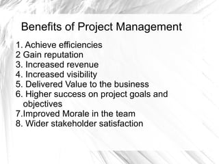 Benefits of Project Management
1. Achieve efficiencies
2 Gain reputation
3. Increased revenue
4. Increased visibility
5. Delivered Value to the business
6. Higher success on project goals and
objectives
7.Improved Morale in the team
8. Wider stakeholder satisfaction
 