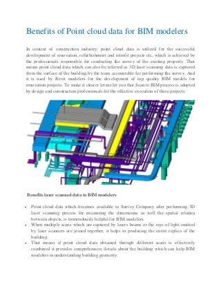 Benefits of Point cloud data for BIM modelers
In context of construction industry, point cloud data is utilized for the successful
development of renovation, refurbishment and retrofit projects etc, which is achieved by
the professionals responsible for conducting the survey of the existing property. That
means point cloud data which can also be referred as 3D laser scanning data is captured
from the surface of the building by the team accountable for performing the survey. And
it is used by Revit modelers for the development of top quality BIM models for
renovation projects. To make it clearer let me let you that Scan to BIM process is adopted
by design and construction professionals for the effective execution of these projects.
Benefits laser scanned data to BIM modelers
• Point cloud data which becomes available to Survey Company after performing 3D
laser scanning process for measuring the dimensions as well the spatial relation
between objects, is tremendously helpful for BIM modelers.
• When multiple scans which are captured by lasers beams or the rays of light emitted
by laser scanners are joined together, it helps in producing the entire replica of the
building.
• That means if point cloud data obtained through different scans is effectively
combined it provides comprehensive details about the building which can help BIM
modelers in understanding building geometry.
 