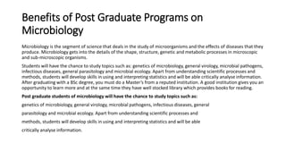 Benefits of Post Graduate Programs on
Microbiology
Microbiology is the segment of science that deals in the study of microorganisms and the effects of diseases that they
produce. Microbiology gets into the details of the shape, structure, genetic and metabolic processes in microscopic
and sub-microscopic organisms.
Students will have the chance to study topics such as: genetics of microbiology, general virology, microbial pathogens,
infectious diseases, general parasitology and microbial ecology. Apart from understanding scientific processes and
methods, students will develop skills in using and interpreting statistics and will be able critically analyse information.
After graduating with a BSc degree, you must do a Master’s from a reputed institution. A good institution gives you an
opportunity to learn more and at the same time they have well stocked library which provides books for reading.
Post graduate students of microbiology will have the chance to study topics such as:
genetics of microbiology, general virology, microbial pathogens, infectious diseases, general
parasitology and microbial ecology. Apart from understanding scientific processes and
methods, students will develop skills in using and interpreting statistics and will be able
critically analyse information.
 