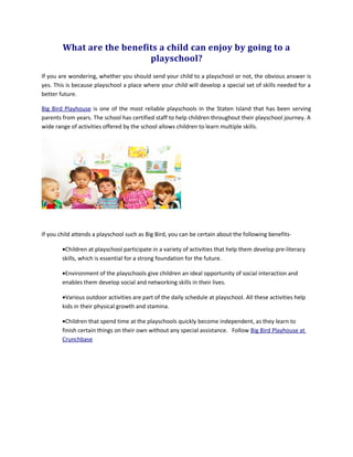 What are the benefits a child can enjoy by going to a
playschool?
If you are wondering, whether you should send your child to a playschool or not, the obvious answer is
yes. This is because playschool a place where your child will develop a special set of skills needed for a
better future.
Big Bird Playhouse is one of the most reliable playschools in the Staten Island that has been serving
parents from years. The school has certified staff to help children throughout their playschool journey. A
wide range of activities offered by the school allows children to learn multiple skills.
If you child attends a playschool such as Big Bird, you can be certain about the following benefits-
•Children at playschool participate in a variety of activities that help them develop pre-literacy
skills, which is essential for a strong foundation for the future.
•Environment of the playschools give children an ideal opportunity of social interaction and
enables them develop social and networking skills in their lives.
•Various outdoor activities are part of the daily schedule at playschool. All these activities help
kids in their physical growth and stamina.
•Children that spend time at the playschools quickly become independent, as they learn to
finish certain things on their own without any special assistance. Follow Big Bird Playhouse at
Crunchbase
 