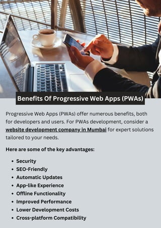 Benefits Of Progressive Web Apps (PWAs)
Progressive Web Apps (PWAs) offer numerous benefits, both
for developers and users. For PWAs development, consider a
website development company in Mumbai for expert solutions
tailored to your needs.
Here are some of the key advantages:
Security
SEO-Friendly
Automatic Updates
App-like Experience
Offline Functionality
Improved Performance
Lower Development Costs
Cross-platform Compatibility
 