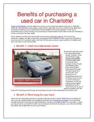 Benefits of purchasing a
          used car in Charlotte!
Toyota of N Charlotte is here to dispel any rumors you may have heard about used cars in Charlotte!
There are many benefits of purchasing a used vehicle, especially one from a trusted Toyota dealership.
Purchasing anything online or anything from listing websites can result in disaster. There are no
guarantees and no proof of what you’re purchasing. Everyone works hard for their money and investing in
a new car shouldn’t be taken lightly.

We’ve decided to break down the benefits of purchasing a Charlotte used car. For many of our
customers, budgets are tight and pennies are being pinched. Looking at a new Toyota near Charlotte is
too pricey and isn’t a practical option. But that’s OK because we have a great selection of reliable used
cars. Let’s take a look at the benefits:

     Benefit 1: Used cars depreciate slower

                                                                           Everyone knows that a new
                                                                            car's value depreciates
                                                                             quickly. However, when
                                                                              you purchase a new
                                                                              Toyota in N Charlotte,
                                                                              the value depreciates
                                                                              much slower than
                                                                              average. In fact, Toyota
                                                                              earned Kelley Blue
                                                                              Book’s Best Resale
                                                                              Value Award this year!
                                                                              The same goes for a
                                                                              used Toyota. Just
                                                                              because you’re
                                                                              purchasing a used car in
                                                                              Charlotte, doesn’t mean
                                                                              you aren’t making an
                                                                              investment. You’re just
                                                                              cutting out the original
                                                                              depreciation the first
                                                                              owner incurred, so you’re
                                                                          going to be better off in the
long run! Purchasing a used Toyota not only helps you save money right away, but over time, too!

     Benefit 2: More bang for your buck
Used cars are notoriously pushed on customers with less money to spend. While that is not always the
case, you can certainly stretch your budget much further with a used car in Charlotte. You may picture
yourself driving off in a brand new, fully-loaded SUV, but given your tight budget it’s not possible – unless
you take a look at a used 2010 model! If you’re willing to sacrifice the model year, you will most definitely
stay within your budget with the car of your dreams.
 