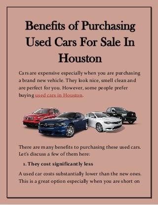 Benefits of Purchasing
Used Cars For Sale In
Houston
Cars are expensive especially when you are purchasing
a brand new vehicle. They look nice, smell clean and
are perfect for you. However, some people prefer
buying used cars in Houston.
There are many benefits to purchasing these used cars.
Let’s discuss a few of them here:
1. They cost significantly less
A used car costs substantially lower than the new ones.
This is a great option especially when you are short on
 