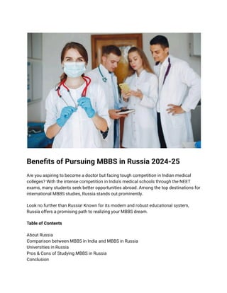 Benefits of Pursuing MBBS in Russia 2024-25
Are you aspiring to become a doctor but facing tough competition in Indian medical
colleges? With the intense competition in India's medical schools through the NEET
exams, many students seek better opportunities abroad. Among the top destinations for
international MBBS studies, Russia stands out prominently.
Look no further than Russia! Known for its modern and robust educational system,
Russia offers a promising path to realizing your MBBS dream.
Table of Contents
About Russia
Comparison between MBBS in India and MBBS in Russia
Universities in Russia
Pros & Cons of Studying MBBS in Russia
Conclusion
 