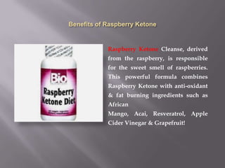 Raspberry Ketone Cleanse, derived
from the raspberry, is responsible
for the sweet smell of raspberries.
This powerful formula combines
Raspberry Ketone with anti-oxidant
& fat burning ingredients such as
African
Mango, Acai, Resveratrol, Apple
Cider Vinegar & Grapefruit!
 