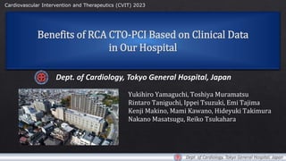 Benefits of RCA CTO-PCI Based on Clinical Data
in Our Hospital
Dept. of Cardiology, Tokyo General Hospital, Japan
Yukihiro Yamaguchi, Toshiya Muramatsu
Rintaro Taniguchi, Ippei Tsuzuki, Emi Tajima
Kenji Makino, Mami Kawano, Hideyuki Takimura
Nakano Masatsugu, Reiko Tsukahara
Cardiovascular Intervention and Therapeutics (CVIT) 2023
Dept. of Cardiology, Tokyo General Hospital, Japan
 